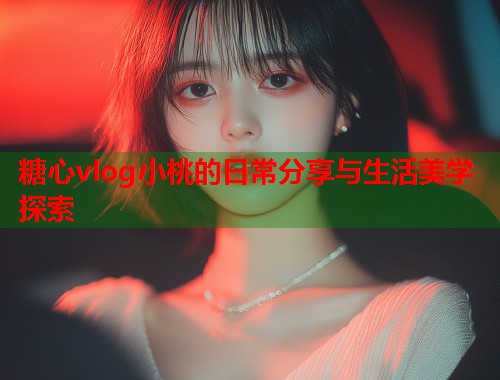 糖心vlog小桃的日常分享与生活美学探索