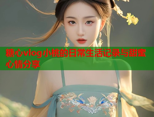 糖心vlog小桃的日常生活记录与甜蜜心情分享