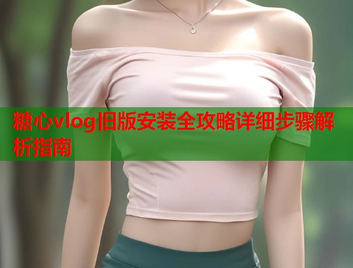 糖心vlog旧版安装全攻略详细步骤解析指南