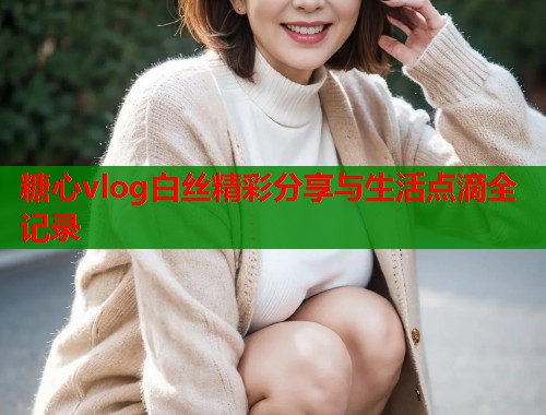 糖心vlog白丝精彩分享与生活点滴全记录