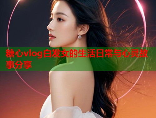 糖心vlog白发女的生活日常与心灵故事分享  第1张
