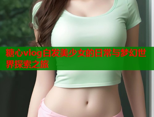 糖心vlog白发美少女的日常与梦幻世界探索之旅