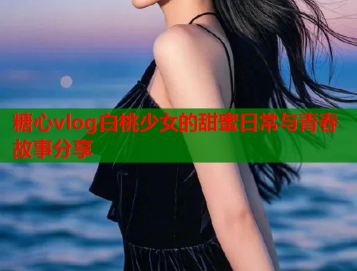 糖心vlog白桃少女的甜蜜日常与青春故事分享