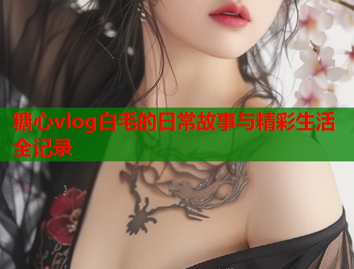 糖心vlog白毛的日常故事与精彩生活全记录