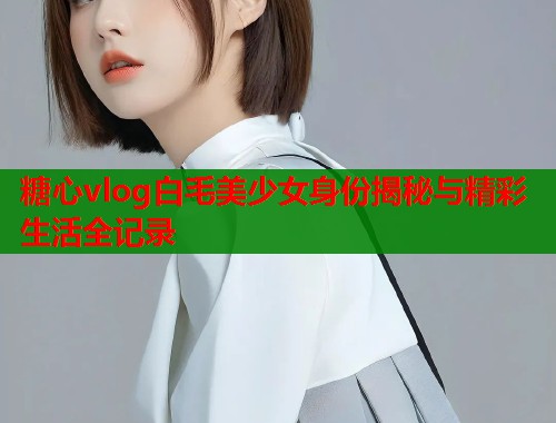 糖心vlog白毛美少女身份揭秘与精彩生活全记录  第2张