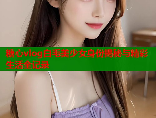 糖心vlog白毛美少女身份揭秘与精彩生活全记录