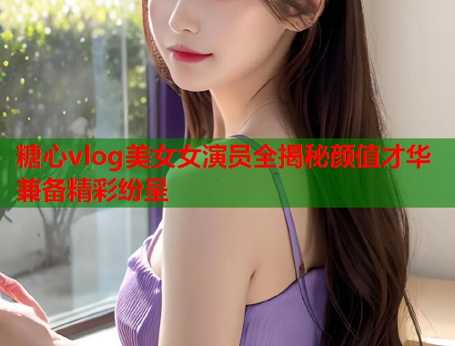 糖心vlog美女女演员全揭秘颜值才华兼备精彩纷呈