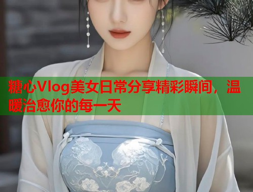 糖心Vlog美女日常分享精彩瞬间，温暖治愈你的每一天