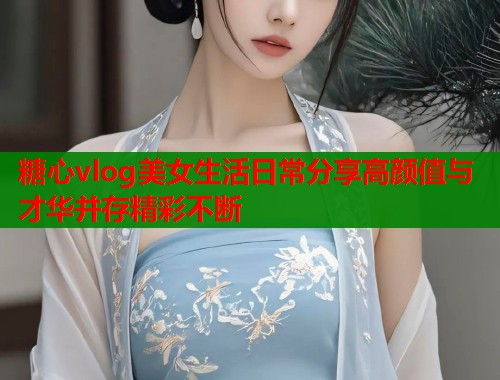 糖心vlog美女生活日常分享高颜值与才华并存精彩不断