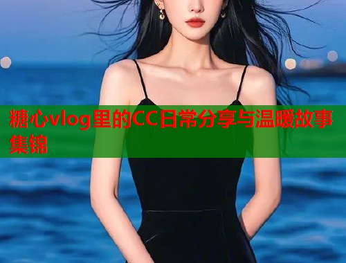 糖心vlog里的CC日常分享与温暖故事集锦