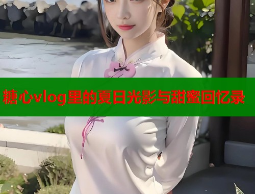 糖心vlog里的夏日光影与甜蜜回忆录