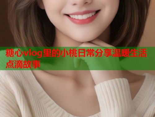 糖心vlog里的小桃日常分享温暖生活点滴故事