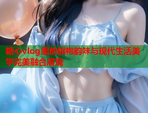 糖心vlog里的旗袍韵味与现代生活美学完美融合展现