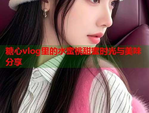 糖心vlog里的水蜜桃甜蜜时光与美味分享