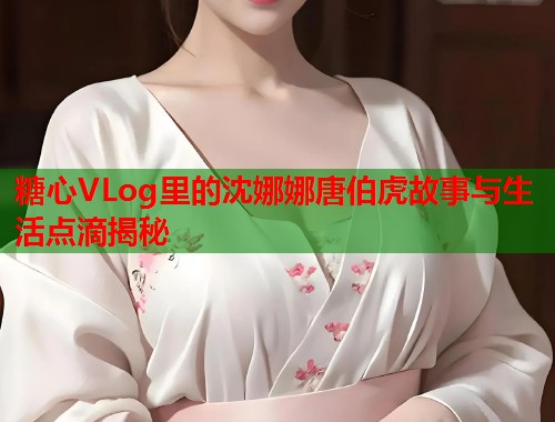 糖心VLog里的沈娜娜唐伯虎故事与生活点滴揭秘