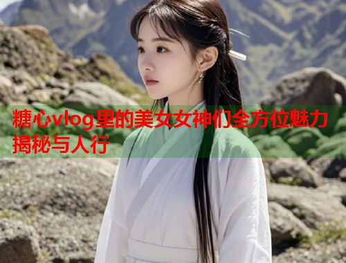 糖心vlog里的美女女神们全方位魅力揭秘与人行