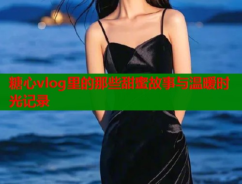 糖心vlog里的那些甜蜜故事与温暖时光记录