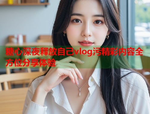 糖心深夜释放自己vlog污精彩内容全方位分享体验