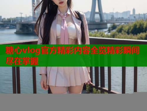 糖心vlog官方精彩内容全览精彩瞬间尽在掌握