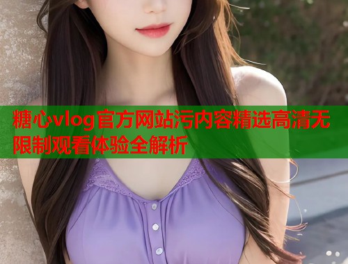 糖心vlog官方网站污内容精选高清无限制观看体验全解析