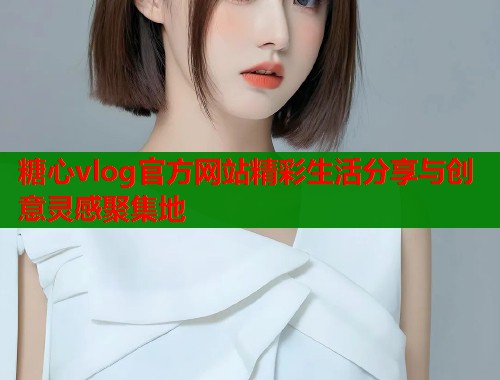 糖心vlog官方网站精彩生活分享与创意灵感聚集地
