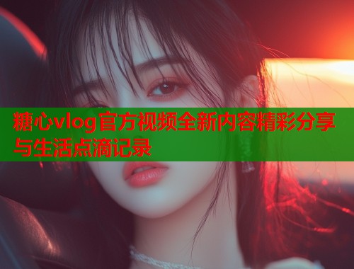 糖心vlog官方视频全新内容精彩分享与生活点滴记录