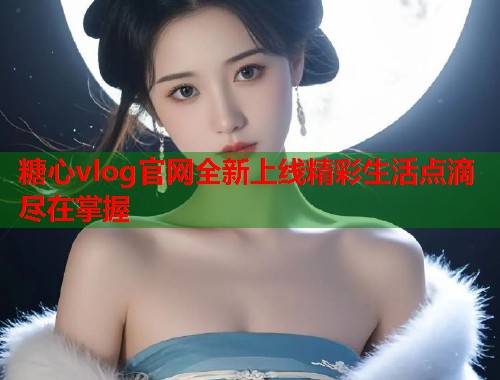糖心vlog官网全新上线精彩生活点滴尽在掌握