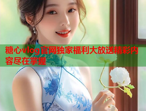糖心vlog官网独家福利大放送精彩内容尽在掌握