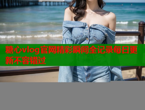 糖心vlog官网精彩瞬间全记录每日更新不容错过