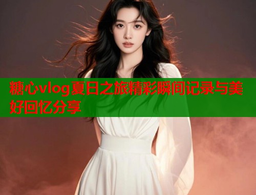 糖心vlog夏日之旅精彩瞬间记录与美好回忆分享