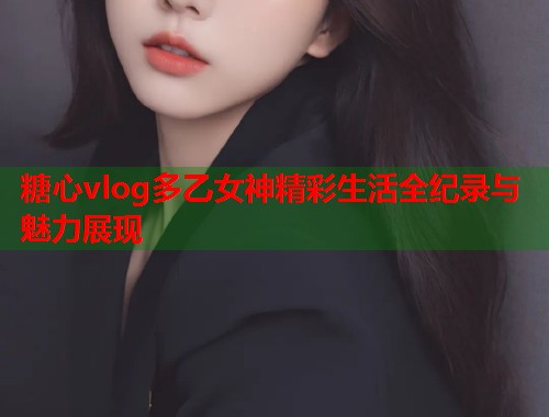糖心vlog多乙女神精彩生活全纪录与魅力展现