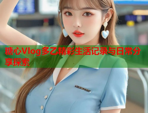 糖心Vlog多乙精彩生活记录与日常分享探索