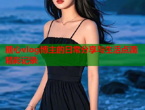 糖心vlog博主的日常分享与生活点滴精彩记录