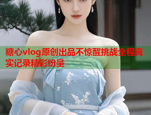糖心vlog原创出品不惊醒挑战全程真实记录精彩纷呈
