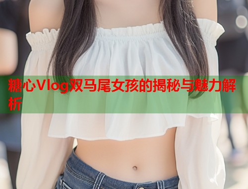 糖心Vlog双马尾女孩的揭秘与魅力解析  第2张