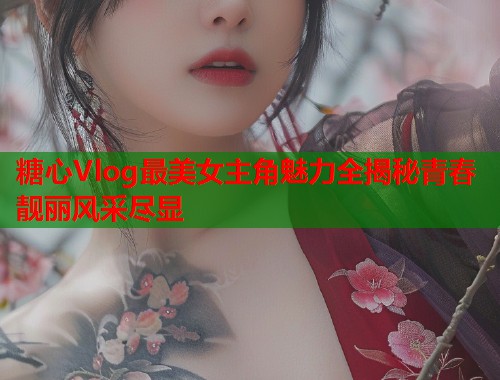 糖心Vlog最美女主角魅力全揭秘青春靓丽风采尽显  第2张