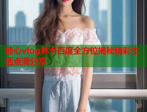 糖心vlog林夕百度全方位揭秘精彩生活点滴分享