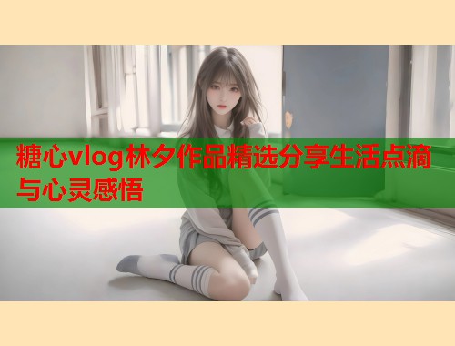 糖心vlog林夕作品精选分享生活点滴与心灵感悟