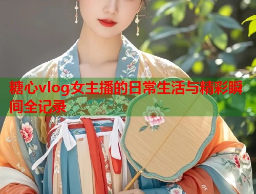 糖心vlog女主播的日常生活与精彩瞬间全记录