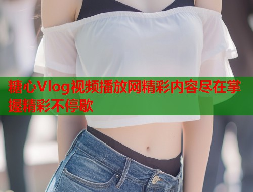 糖心Vlog视频播放网精彩内容尽在掌握精彩不停歇  第1张
