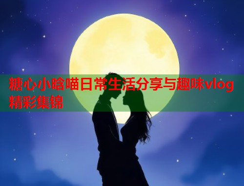 糖心小晗喵日常生活分享与趣味vlog精彩集锦