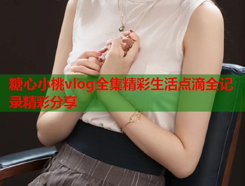 糖心小桃vlog全集精彩生活点滴全记录精彩分享  第1张