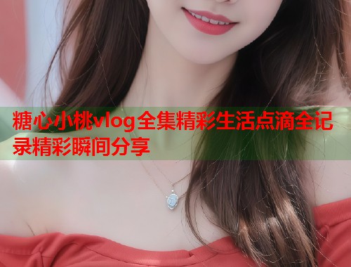 糖心小桃vlog全集精彩生活点滴全记录精彩瞬间分享  第1张