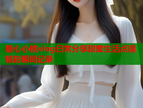 糖心小桃vlog日常分享甜蜜生活点滴精彩瞬间记录  第1张