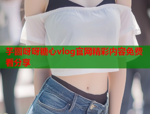 芋圆呀呀糖心vlog官网精彩内容免费看分享  第1张
