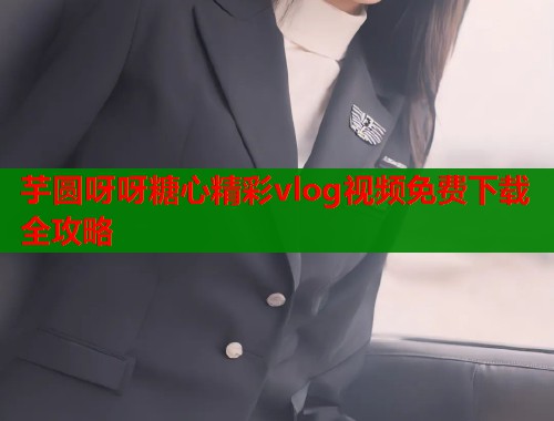 芋圆呀呀糖心精彩vlog视频免费下载全攻略  第1张