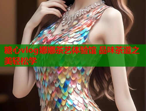 糖心vlog娜娜茶艺体验馆 品味茶道之美轻松学