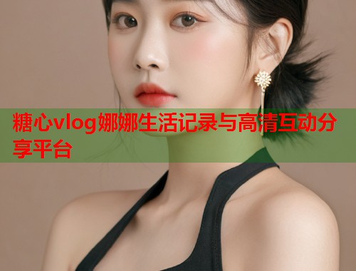糖心vlog娜娜生活记录与高清互动分享平台
