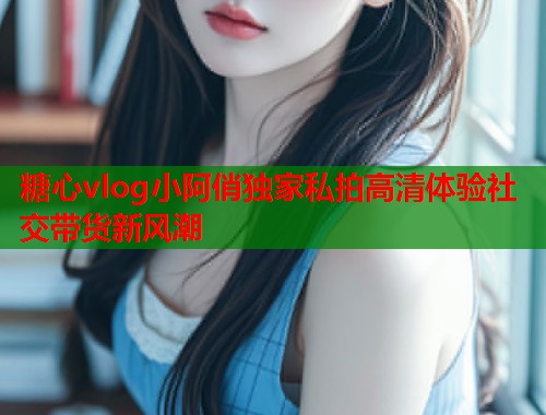 糖心vlog小阿俏独家私拍高清体验社交带货新风潮