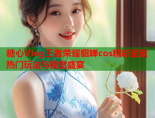 糖心Vlog王者荣耀貂蝉cos精彩呈现 热门玩法与视觉盛宴